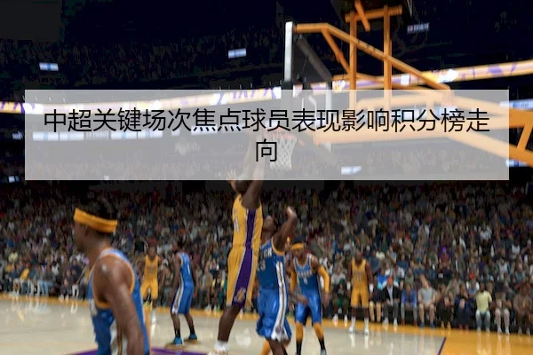 中超关键场次焦点球员表现影响积分榜走向